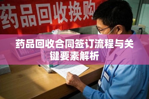 哈尔滨药品回收合同签订流程与关键要素解析
