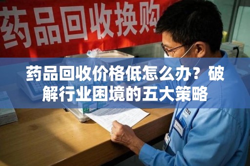 哈尔滨药品回收价格低怎么办？破解行业困境的五大策略