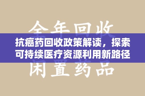 哈尔滨抗癌药回收政策解读，探索可持续医疗资源利用新路径