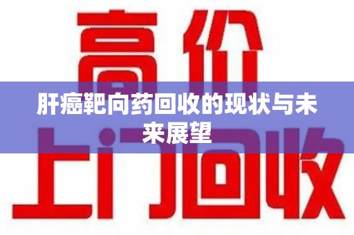 哈尔滨肝癌靶向药回收的现状与未来展望