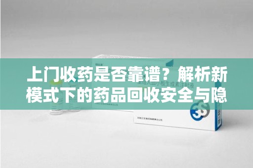 哈尔滨上门收药是否靠谱？解析新模式下的药品回收安全与隐患