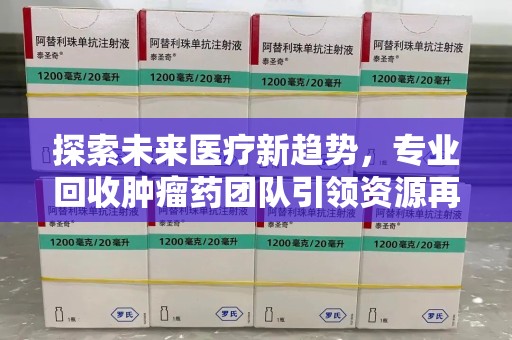 哈尔滨探索未来医疗新趋势，专业回收肿瘤药团队引领资源再利用革命