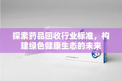 哈尔滨探索药品回收行业标准，构建绿色健康生态的未来