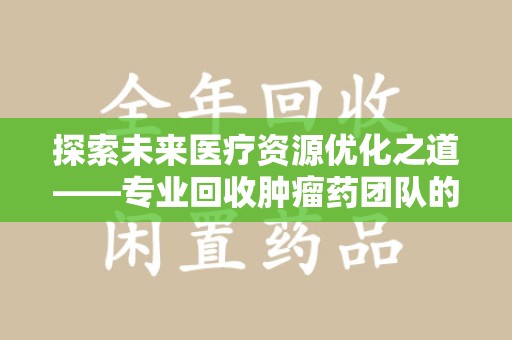 哈尔滨探索未来医疗资源优化之道——专业回收肿瘤药团队的崛起与使命