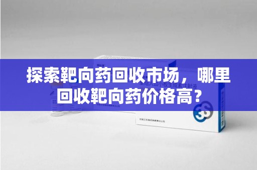 哈尔滨探索靶向药回收市场，哪里回收靶向药价格高？