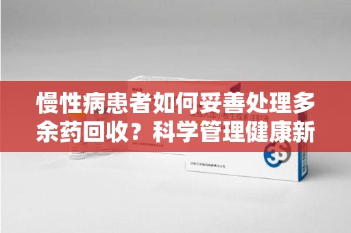 哈尔滨慢性病患者如何妥善处理多余药回收？科学管理健康新思路