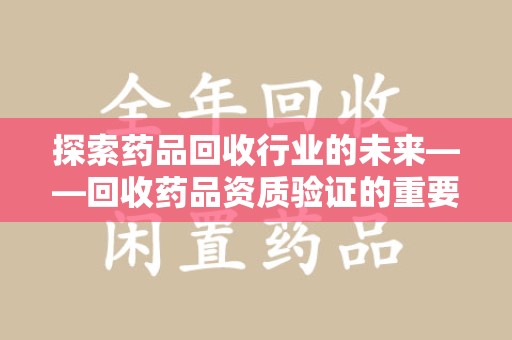 哈尔滨探索药品回收行业的未来——回收药品资质验证的重要性与挑战