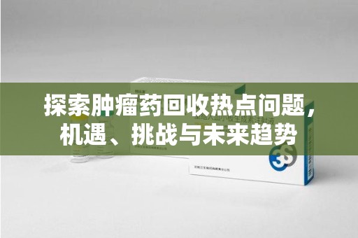 哈尔滨探索肿瘤药回收热点问题，机遇、挑战与未来趋势