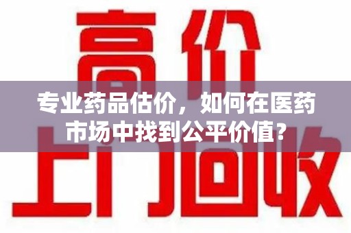 哈尔滨专业药品估价，如何在医药市场中找到公平价值？