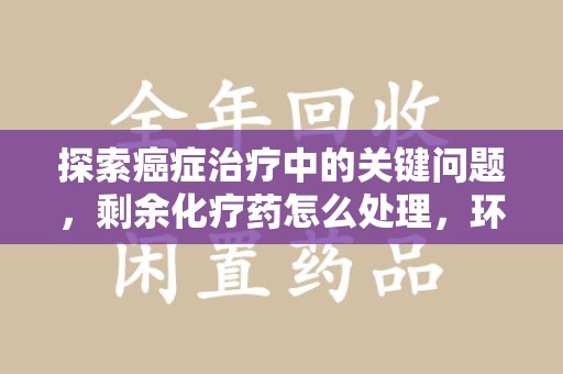 哈尔滨探索癌症治疗中的关键问题，剩余化疗药怎么处理，环保与健康的平衡之道