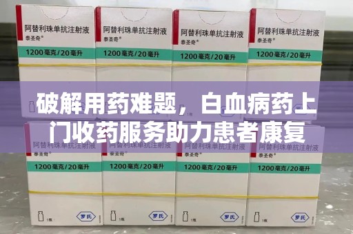 哈尔滨破解用药难题，白血病药上门收药服务助力患者康复