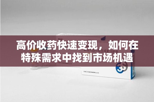 哈尔滨高价收药快速变现，如何在特殊需求中找到市场机遇