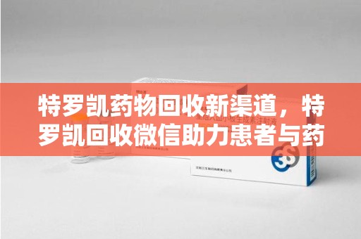哈尔滨特罗凯药物回收新渠道，特罗凯回收微信助力患者与药商双赢