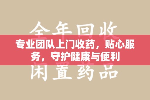 哈尔滨专业团队上门收药，贴心服务，守护健康与便利