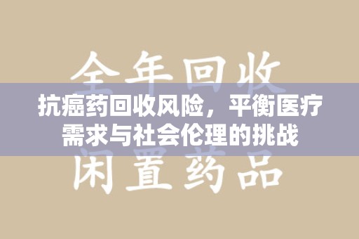 哈尔滨抗癌药回收风险，平衡医疗需求与社会伦理的挑战