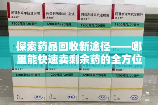 哈尔滨探索药品回收新途径——哪里能快速卖剩余药的全方位解析