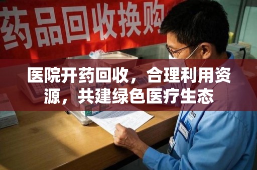 哈尔滨医院开药回收，合理利用资源，共建绿色医疗生态