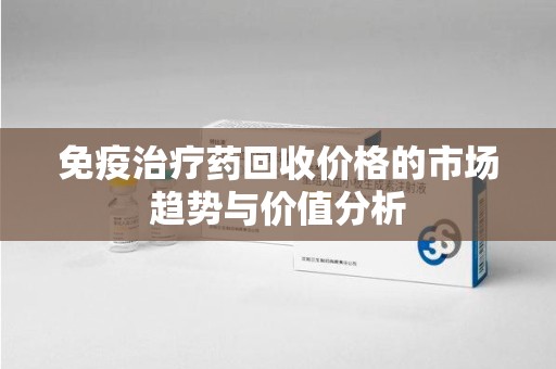 哈尔滨免疫治疗药回收价格的市场趋势与价值分析
