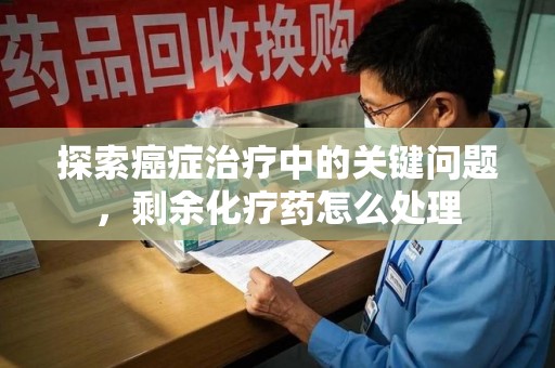 哈尔滨探索癌症治疗中的关键问题，剩余化疗药怎么处理