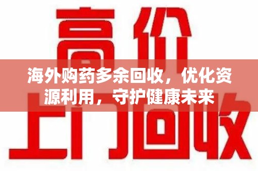 哈尔滨海外购药多余回收，优化资源利用，守护健康未来