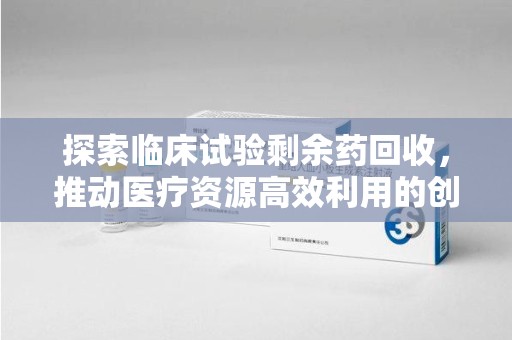 哈尔滨探索临床试验剩余药回收，推动医疗资源高效利用的创新路径