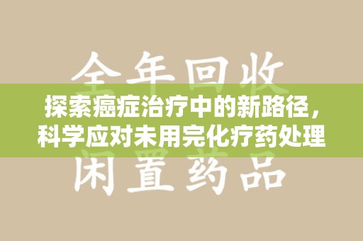 哈尔滨探索癌症治疗中的新路径，科学应对未用完化疗药处理的挑战与机遇