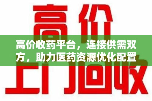 哈尔滨高价收药平台，连接供需双方，助力医药资源优化配置