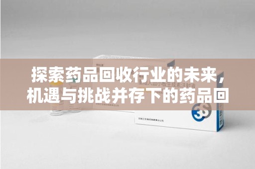 哈尔滨探索药品回收行业的未来，机遇与挑战并存下的药品回收行业监管之道