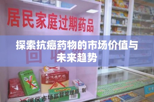 哈尔滨探索抗癌药物的市场价值与未来趋势