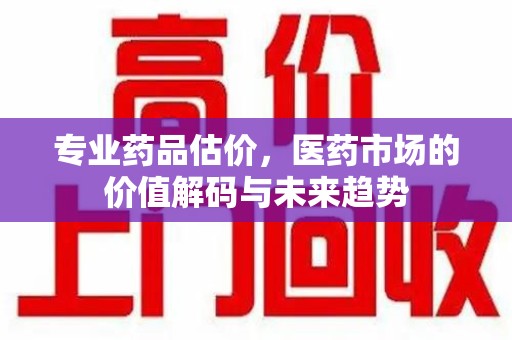 哈尔滨专业药品估价，医药市场的价值解码与未来趋势