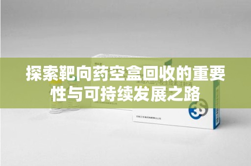 哈尔滨探索靶向药空盒回收的重要性与可持续发展之路