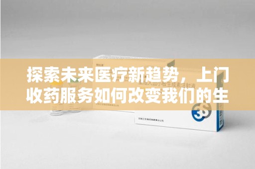 哈尔滨探索未来医疗新趋势，上门收药服务如何改变我们的生活