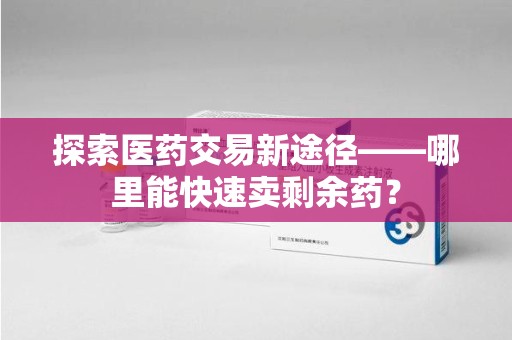 哈尔滨探索医药交易新途径——哪里能快速卖剩余药？