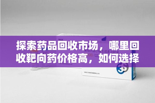 哈尔滨探索药品回收市场，哪里回收靶向药价格高，如何选择最佳渠道