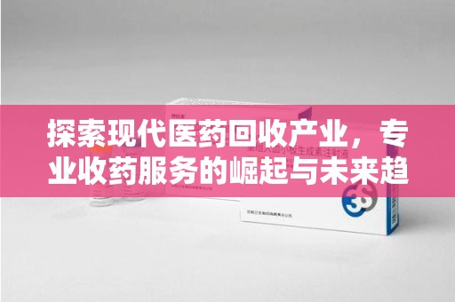 哈尔滨探索现代医药回收产业，专业收药服务的崛起与未来趋势