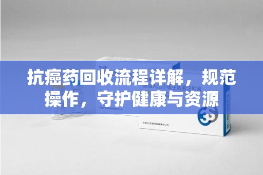 哈尔滨抗癌药回收流程详解，规范操作，守护健康与资源