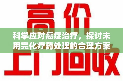 哈尔滨科学应对癌症治疗，探讨未用完化疗药处理的合理方案