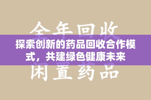 哈尔滨探索创新的药品回收合作模式，共建绿色健康未来