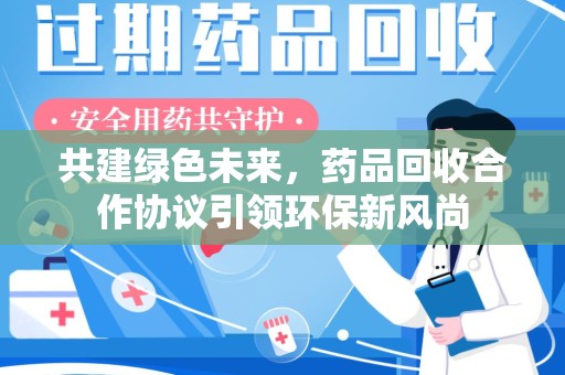 哈尔滨共建绿色未来，药品回收合作协议引领环保新风尚