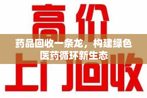 哈尔滨药品回收一条龙，构建绿色医药循环新生态